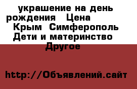 украшение на день рождения › Цена ­ 2 000 - Крым, Симферополь Дети и материнство » Другое   